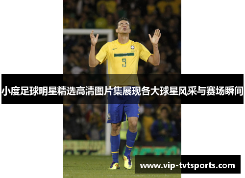 小度足球明星精选高清图片集展现各大球星风采与赛场瞬间 小度足球明星精选高清图片集展现各大球星风采与赛场瞬间