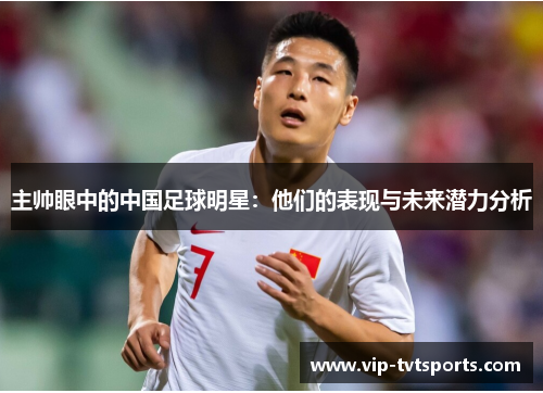 主帅眼中的中国足球明星:他们的表现与未来潜力分析 主帅眼中的中国足球明星:他们的表现与未来潜力分析