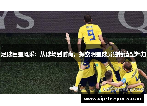 足球巨星风采:从球场到时尚,探索明星球员独特造型魅力 足球巨星风采:从球场到时尚,探索明星球员独特造型魅力