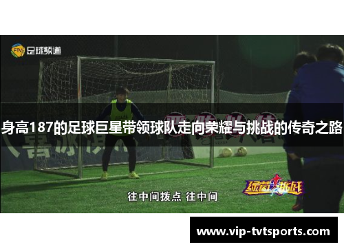 身高187的足球巨星带领球队走向荣耀与挑战的传奇之路 身高187的足球巨星带领球队走向荣耀与挑战的传奇之路