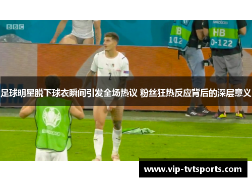 足球明星脱下球衣瞬间引发全场热议 粉丝狂热反应背后的深层意义 足球明星脱下球衣瞬间引发全场热议 粉丝狂热反应背后的深层意义