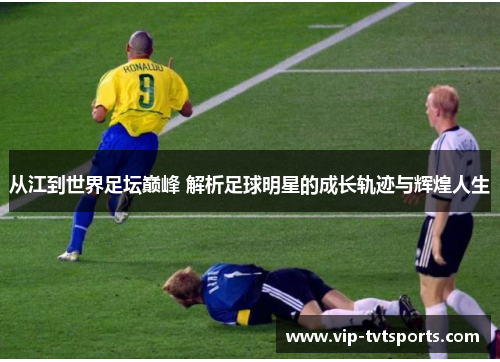 从江到世界足坛巅峰 解析足球明星的成长轨迹与辉煌人生 从江到世界足坛巅峰 解析足球明星的成长轨迹与辉煌人生