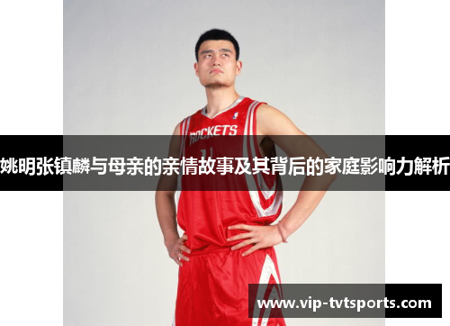 姚明张镇麟与母亲的亲情故事及其背后的家庭影响力解析 姚明张镇麟与母亲的亲情故事及其背后的家庭影响力解析