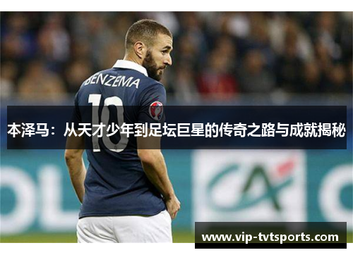 本泽马:从天才少年到足坛巨星的传奇之路与成就揭秘 本泽马:从天才少年到足坛巨星的传奇之路与成就揭秘