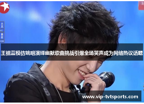 王祖蓝模仿姚明演绎幽默歌曲挑战引爆全场笑声成为网络热议话题