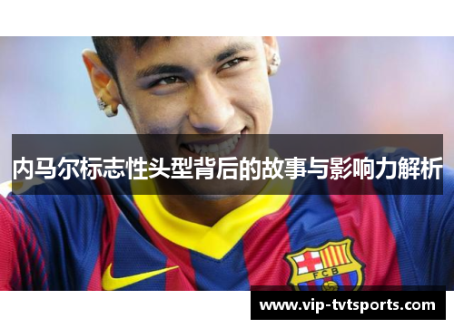内马尔标志性头型背后的故事与影响力解析 内马尔标志性头型背后的故事与影响力解析