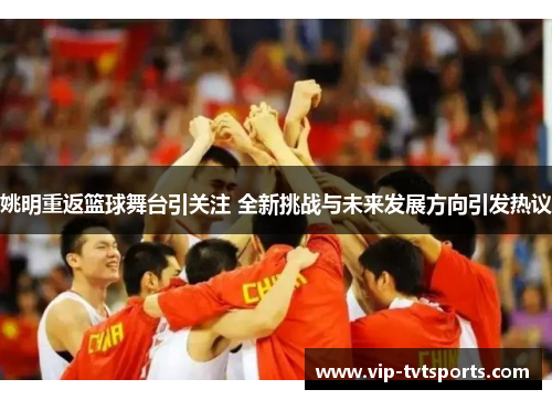 姚明重返篮球舞台引关注 全新挑战与未来发展方向引发热议 姚明重返篮球舞台引关注 全新挑战与未来发展方向引发热议