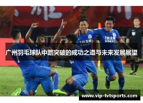 广州羽毛球队中路突破的成功之道与未来发展展望
