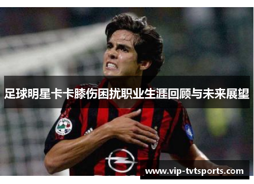 足球明星卡卡膝伤困扰职业生涯回顾与未来展望