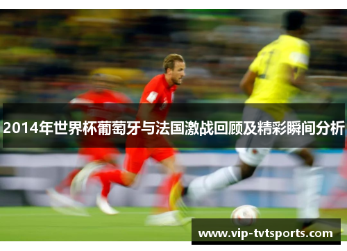 2014年世界杯葡萄牙与法国激战回顾及精彩瞬间分析