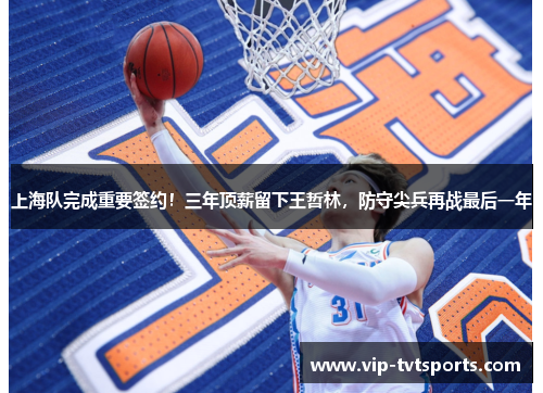 上海队完成重要签约!三年顶薪留下王哲林,防守尖兵再战最后一年 上海队完成重要签约!三年顶薪留下王哲林,防守尖兵再战最后一年